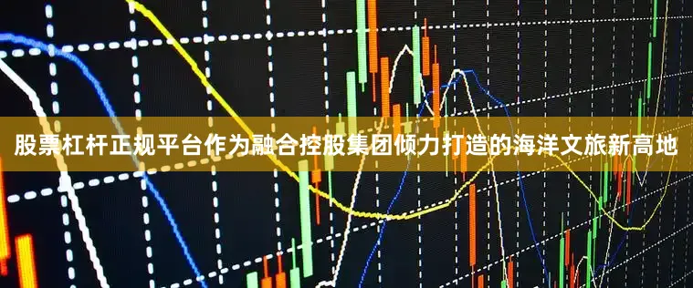 股票杠杆正规平台作为融合控股集团倾力打造的海洋文旅新高地