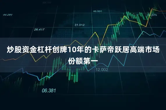 炒股资金杠杆创牌10年的卡萨帝跃居高端市场份额第一