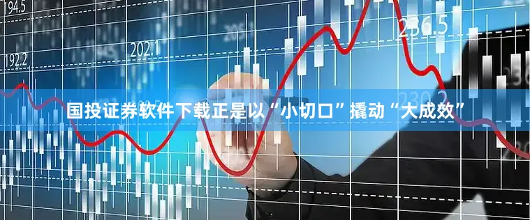 国投证券软件下载正是以“小切口”撬动“大成效”