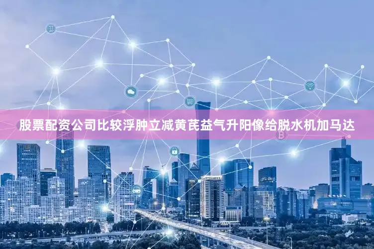 股票配资公司比较浮肿立减黄芪益气升阳像给脱水机加马达