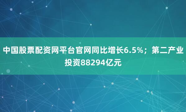 中国股票配资网平台官网同比增长6.5%；第二产业投资88294亿元