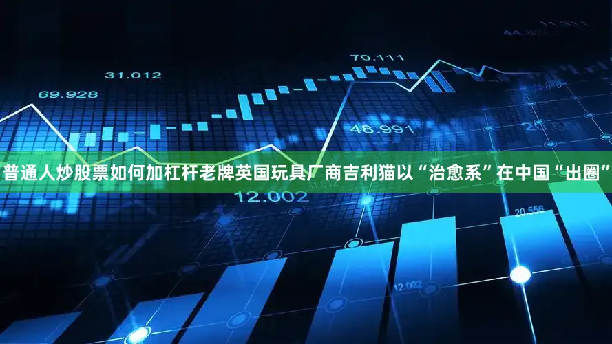 普通人炒股票如何加杠杆老牌英国玩具厂商吉利猫以“治愈系”在中国“出圈”
