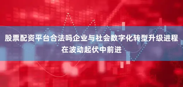 股票配资平台合法吗企业与社会数字化转型升级进程在波动起伏中前进