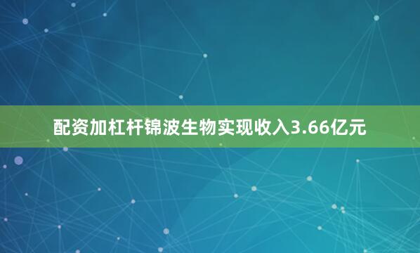 配资加杠杆锦波生物实现收入3.66亿元