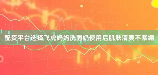 配资平台选择飞虎妈妈洗面奶使用后肌肤清爽不紧绷