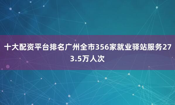 十大配资平台排名广州全市356家就业驿站服务273.5万人次