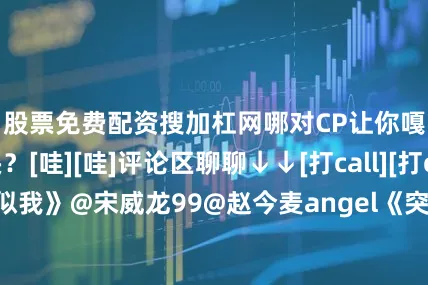 股票免费配资搜加杠网哪对CP让你嘎嘎磕上头？[哇][哇]评论区聊聊↓↓[打call][打call]《骄阳似我》@宋威龙99@赵今麦angel《突然的喜欢》@陈星旭--CHEN先生@王玉雯Uvin《天地剑心》@成毅@李一桐Q《云之羽》@虞书欣Esther@张凌赫z《双轨》@虞书欣Esther@何与《耀眼》@关晓彤@小林是李昀锐《国色芳华》@杨紫@李现ing《尚公主》@孟子义@小林是李昀锐《唐宫奇案之