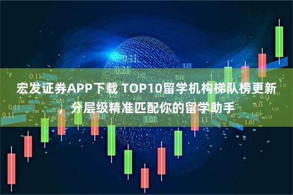 宏发证券APP下载 TOP10留学机构梯队榜更新，分层级精准匹配你的留学助手