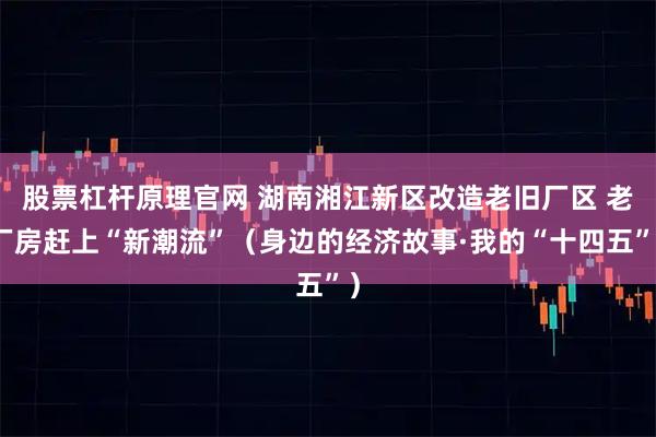 股票杠杆原理官网 湖南湘江新区改造老旧厂区 老厂房赶上“新潮流”（身边的经济故事·我的“十四五”）