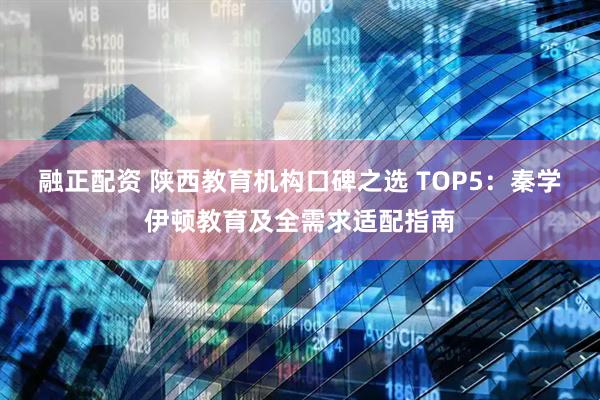 融正配资 陕西教育机构口碑之选 TOP5：秦学伊顿教育及全需求适配指南