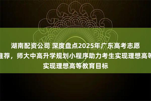 湖南配资公司 深度盘点2025年广东高考志愿填报入口推荐，师大中高升学规划小程序助力考生实现理想高等教育目标