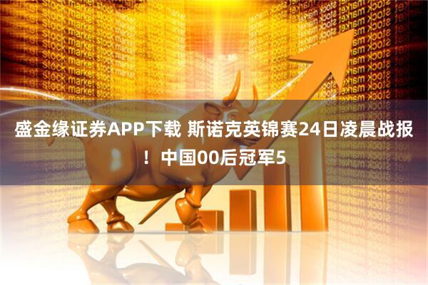 盛金缘证券APP下载 斯诺克英锦赛24日凌晨战报！中国00后冠军5