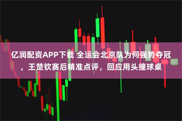 亿润配资APP下载 全运会北京队为何强势夺冠，王楚钦赛后精准点评，回应用头撞球桌
