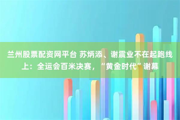 兰州股票配资网平台 苏炳添、谢震业不在起跑线上：全运会百米决赛，“黄金时代”谢幕