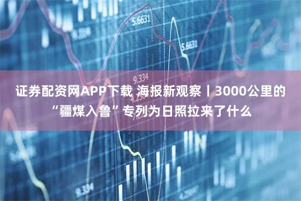 证券配资网APP下载 海报新观察丨3000公里的“疆煤入鲁”专列为日照拉来了什么