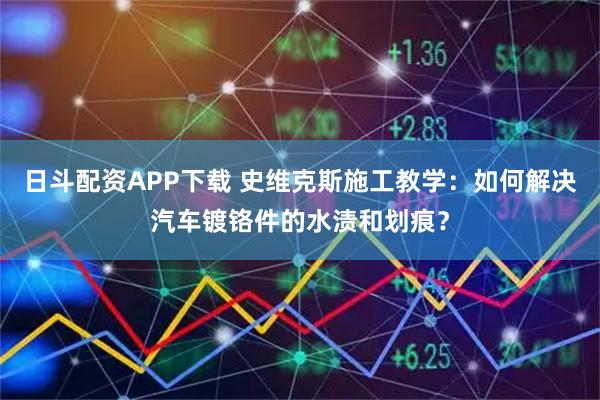 日斗配资APP下载 史维克斯施工教学：如何解决汽车镀铬件的水渍和划痕？