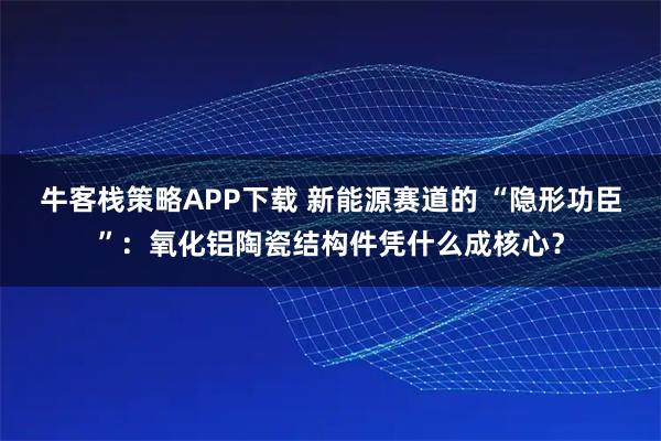 牛客栈策略APP下载 新能源赛道的 “隐形功臣”：氧化铝陶瓷结构件凭什么成核心？